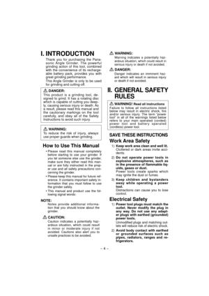 Page 4- 4 - 
I. INTRODUCTION
Thank you for purchasing the Pana-
sonic Angle Grinder. The powerful 
grinding action of this tool, combined 
with the convenience of its recharge-
able battery pack, provides you with 
great grinding performance.
This Angle Grinder is only to be used 
for grinding and cutting-off.
 
DANGER:
This product is a grinding tool, de-
signed to grind. It has a rotating disc 
which is capable of cutting you deep-
ly, causing serious injury or death. As 
a result, please read this manual...