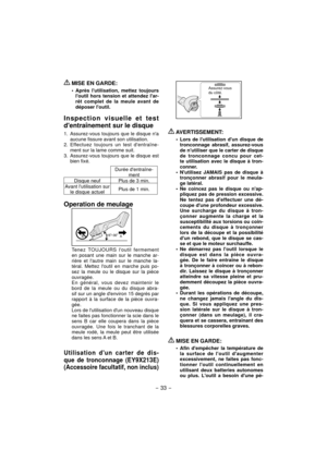 Page 33- 33 -  
 MISE EN GARDE:
Après lutilisation, mettez toujours 
loutil hors tension et attendez lar-
rêt complet de la meule avant de 
déposer loutil.
Inspection visuelle et test 
dentraînement sur le disque
1.  Assurez-vous toujours que le disque na 
aucune fissure avant son utilisation.
2. Effectuez toujours un test dentraîne-
ment sur la lame comme suit.
3.  Assurez-vous toujours que le disque est 
bien fixé.
     Durée dentraîne-
ment
Disque neuf Plus de 3 min.
Avant lutilisation sur 
le disque...