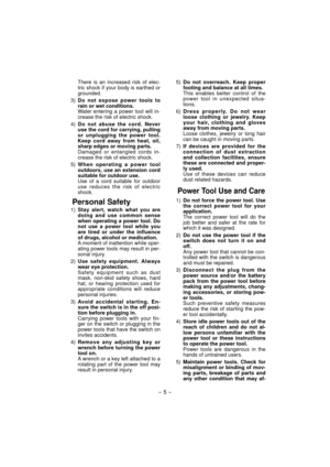 Page 5- 5 -  
  There is an increased risk of elec-
tric shock if your body is earthed or 
grounded.
 3) Do not expose power tools to 
rain or wet conditions. 
  Water entering a power tool will in-
crease the risk of electric shock.
 4) Do not abuse the cord. Never 
use the cord for carrying, pulling 
or unplugging the power tool. 
Keep cord away from heat, oil, 
sharp edges or moving parts. 
  Damaged or entangled cords in-
crease the risk of electric shock.
 5) When operating a power tool 
outdoors, use an...