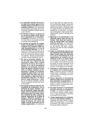 Page 45- 45 -  
4) La velocidad nominal del acceso-
rio debe ser al menos igual a la ve-
locidad máxima marcada en la he-
rramienta eléctrica. Los accesorios 
que funcionen más rápido que la VE-
LOCIDAD NOMINAL pueden partirse 
y salir volando.
5) El diámetro externo y el grosor de 
su accesorio deben estar dentro 
de la capacidad de su herramien-
ta eléctrica. Accesorios con el tama-
ño incorrecto no se pueden proteger 
o controlar adecuadamente.
6) El tamaño de mandril de ruedas, 
bridas, almohadillas de...