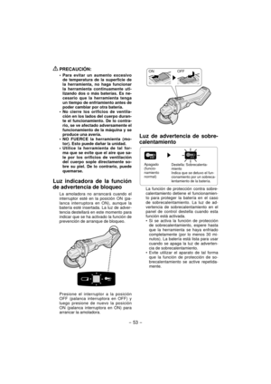 Page 53
- 53 -  
 PRECAUCIÓN:
Para evitar un aumento excesivo 
de temperatura de la superficie de 
la herramienta, no haga funcionar 
la herramienta continuamente uti-
lizando dos o más baterías. Es ne-
cesario que la herramienta tenga 
un tiempo de enfriamiento antes de 
poder cambiar por otra batería.
No cierre los orificios de ventila-
ción en los lados del cuerpo duran-
te el funcionamiento. De lo contra-
rio, se ve afectado adversamente el 
funcionamiento de la máquina y se 
produce una avería.
NO FUERCE...