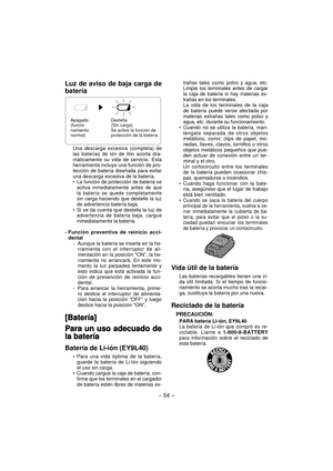 Page 54- 54 - 
Luz de aviso de baja carga de 
batería
Destella
(Sin carga)
Se activó la función de 
protección de la batería Apagado 
(funcio-
namiento 
normal)
Una descarga excesiva (completa) de 
las baterías de ión de litio acorta dra-
máticamente su vida de servicio. Esta 
herramienta incluye una función de pro-
tección de batería diseñada para evitar 
una descarga excesiva de la batería.
La función de protección de batería se 
activa inmediatamente antes de que 
la batería se quede completamente 
sin carga...