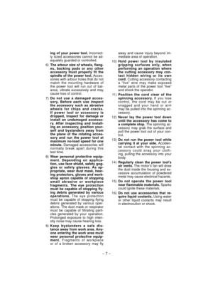 Page 7- 7 -  
ing of your power tool. Incorrect-
ly sized accessories cannot be ad-
equately guarded or controlled.
 6) The arbour size of wheels, flang-
es, backing pads or any other 
accessory must properly fit the 
spindle of the power tool. Acces-
sories with arbour holes that do not 
match the mounting hardware of 
the power tool will run out of bal-
ance, vibrate excessively and may 
cause loss of control.
 7) Do not use a damaged acces-
sory. Before each use inspect 
the accessory such as abrasive...