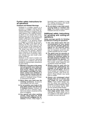 Page 8- 8 - 
Further safety instructions for 
all operations
Kickback and Related Warnings
Kickback is a sudden reaction to a 
pinched or snagged rotating wheel, 
backing pad, brush or any other ac-
cessory. Pinching or snagging causes 
rapid stalling of the rotating accesso-
ry which in turn causes the uncon-
trolled power tool to be forced in the 
direction opposite of the accessory’s 
rotation at the point of the binding.
For example, if an abrasive wheel 
is snagged or pinched by the work-
piece, the edge...