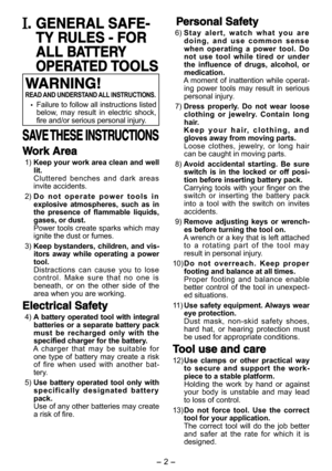 Page 2- 2 - - 3 -  
. GENERAL SAFE-
TY RULES - FOR 
ALL BATTERY 
OPERATED TOOLS
WARNING!
READ AND UNDERSTAND ALL INSTRUCTIONS.
 Failure to follow all instructions listed below,  may  result  in  electric  shock, fire and/or serious personal injury.
SAVE THESE INSTRUCTIONS
Work Area
 1) Keep your work area clean and well lit. Cluttered  benches  and  dark  areas invite accidents.
 2) D o   n o t   o p e r a t e   p o w e r   t o o l s   i n  explosive  atmospheres,  such  as  in the  presence  of  flammable...