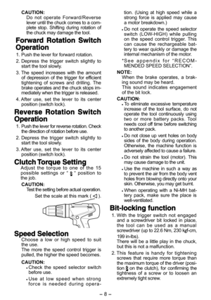 Page 8- 8 - - 9 -  
CAUTION:Do  not  operate  Forward/Reverse lever until the chuck comes to a com-plete  stop.  Shifting  during  rotation  of the chuck may damage the tool.
Forward  Rotation  Switch 
Operation
 1. Push the lever for forward rotation.
 2. Depress  the  trigger  switch  slightly  to start the tool slowly.
 3. The  speed  increases  with  the  amount of  depression  of  the  trigger  for  efficient tightening  of  screws  and  drilling.  The brake operates and the chuck stops im-mediately when...