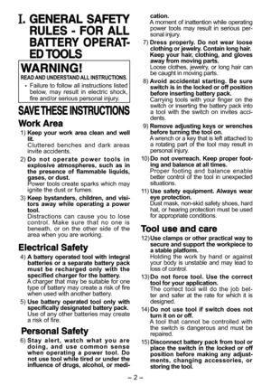 Page 2- 2 - 
. GENERAL SAFETY GENERAL SAFETY 
RULES - FOR ALL RULES - FOR ALL 
BATTERY OPERAT-BATTERY OPERAT-
ED ED TOOLSTOOLS
WARNING!WARNING!
READ AND UNDERSTAND ALL INSTRUCTIONS.
 Failure to follow all instructions listed 
below, may result in electric shock, 
fire and/or serious personal injury.
SAVE THESE INSTRUCTIONSSAVE THESE  INSTRUCTIONS
Work AreaWork Area
 1) Keep your work area clean and well 
lit.
  Cluttered benches and dark areas 
invite accidents.
 2) Do not operate power tools in 
explosive...