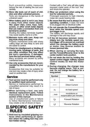 Page 3- 3 -  
  Such preventive safety measures 
reduce the risk of starting the tool acci-
dentally.
  16) Store idle tools out of reach of chil-
dren and other untrained persons. 
  Tools are dangerous in the hands of 
untrained users.
  17) When battery pack is not in use, keep 
it away from other metal objects 
like: paper clips, coins, keys, nails, 
screws, or other small metal objects 
that can make a connection from one 
terminal to another. 
  Shorting the battery terminals together 
may cause sparks,...