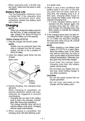 Page 7- 7 -  
  When operating with a Ni-MH bat-
tery pack, make sure the place is well-
venti lated.
Battery Pack LifeThe rechargeable batteries have 
a limited life. If the operation time 
becomes extremely short after 
recharging, replace the battery pack 
with a new one.
ChargingCharging
NOTE:
When you charge the battery pack for 
the first time, or after prolonged stor-
age, charge it for about 24 hours to 
bring the battery up to full capacity.
Battery charger (EY0110)
  1. Plug the charger into the AC...