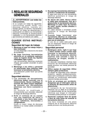 Page 23
- 3 - 

I. REGLAS DE SEGURIDAD 
GENERALES
 ¡ADVERTENCIA! Lea todas las 
instrucciones.
Si  no  cumple  con  todas  las  siguientes i n s t r u c c i o n e s   p u e d e   r e c i b i r   u n a d e s c a r g a   e l é c t r i c a ,   i n c e n d i o   y / o heridas  graves.  El  término  "herramienta eléctrica"  en  todas  las  advertencias  a continuación se refiere a su herramienta eléctrica  conectada  al  tomacorriente (cableado)  y  a  la  herramienta  eléctrica que funciona con batería...