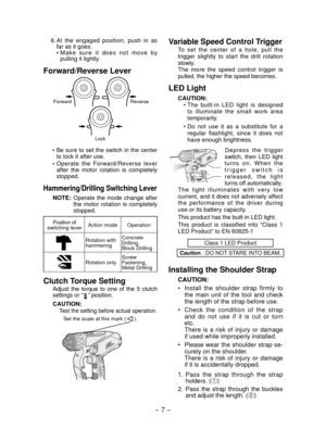 Page 7
- 7 - 

Variable Speed Control Trigger
To  set  the  center  of  a  hole,  pull  the trigger  slightly  to  start  the  drill  rotation slowly.The  more  the  speed  control  trigger  is pulled, the higher the speed becomes.
LED Light
CAUTION:• The  built-in  LED  light  is  designed 
to  illuminate  the  small  work  area temporarily.
•  Do  not  use  it  as  a  substitute  for  a 
regular  flashlight,  since  it  does  not have enough brightness.
Depress  the  trigger switch,  then  LED  light turns...