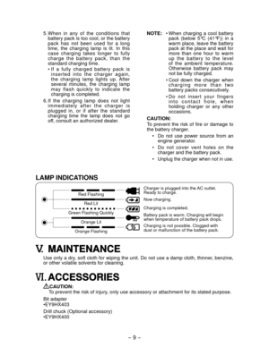 Page 9
- 9 - 

LAMP INDICATIONS
Red Flashing
Red Lit
Green Flashing Quickly
Orange Lit
Orange Flashing
Charger is plugged into the AC outlet. Ready to charge.
Now charging.
Charging is completed.
Battery pack is warm. Charging will beginwhen temperature of battery pack drops.
Charging is not possible. Clogged with dust or malfunction of the battery pack.
V. MAINTENANCE
Use only a dry, soft cloth for wiping the unit. Do not use a damp cloth, thinner, benzine, or other volatile solvents for cleaning.
VI....