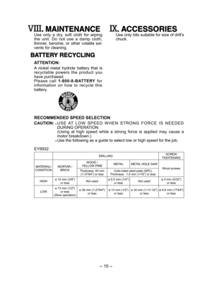 Page 10- 10 - 
. MAINTENANCE
Use  only  a  dry,  soft  cloth  for  wiping the  unit.  Do  not  use  a  damp  cloth, thinner,  benzine,  or  other  volatile  sol-vents for cleaning.
BATTERY RECYCLING
ATTENTION:
A  nickel  metal  hydride  battery  that  is recyclable  powers  the  product  you have purchased. Please  call 1-800-8-BATTERY  for information  on  how  to  recycle  this battery.
. ACCESSORIES
Use only bits suitable for size of drill’s chuck.
RECOMMENDED SPEED SELECTION
CAUTION:  U S E   AT   L O W   S...