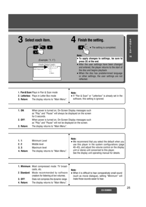 Page 20CX-D3000U25
(Example: “1. 1”)
Select
Audio Output Level1. 1
2. 2
3. 3
4. Return
1.Pan & Scan:Plays in Pan & Scan mode 
2. Letterbox: Plays in Letter Box mode 
3. Return: The display returns to “Main Menu”.
1. ON: When power is turned on, On-Screen Display messages such
as “Play” and “Pause” will always be displayed on the screen
for 5 seconds.
2. OFF: When power is turned on, On-Screen Display messages such
as “Play” and “Pause” will not be displayed on the screen.
3. Return: The display returns to “Main...