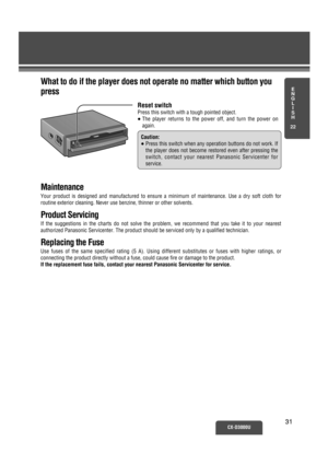 Page 26E
N
G
L
I
S
H
22
CX-D3000U3131 Reset switch
Press this switch with a tough pointed object. 
≥The player returns to the power off, and turn the power on
again. 
Caution:
≥Press this switch when any operation buttons do not work. If
the player does not become restored even after pressing the
switch, contact your nearest Panasonic Servicenter for 
service.
Maintenance
Your product is designed and manufactured to ensure a minimum of maintenance. Use a dry soft cloth for
routine exterior cleaning. Never use...