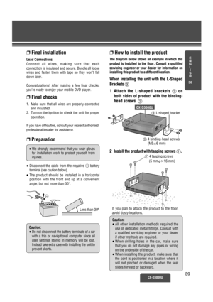 Page 34❐How to install the product
The diagram below shows an example in which this
product is installed to the floor. Consult a qualified
servicing engineer or your dealer for information on
installing this product to a different location.
When installing the unit with the L-Shaped
Brackets 3
1 Attach the L-shaped brackets 3on
both sides of product with the binding-
head screws  2.
2
Install the product with tapping screws 1.
1 4 tapping screws
(5 mm·k16 mm)
E
N
G
L
I
S
H
30
CX-D3000U3939
Caution:
≥All other...