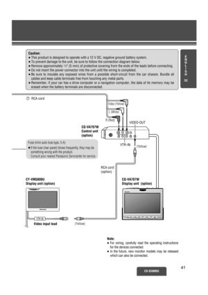 Page 36E
N
G
L
I
S
H
32
CX-D3000U4141
7 
RCA cord 
R (Red)
Video (Yellow)
L (White)
If the fuse (rear panel) blows frequently, they may be 
something wrong with the product.
Consult your nearest Panasonic Servicenter for service.
Fuse (mini auto fuse type, 5 A)
≥CQ-VA707W
Control unit  
(option)  
CQ-VA707W
Display unit  (option)  
VTR-IN
CY-VM5800U 
Display unit (option)  
Video input lead
RCA cord
(option)
 
(Yellow)(Yellow) VTR-IN
VIDEO-OUT
Caution:
≥This product is designed to operate with a 12 V DC,...