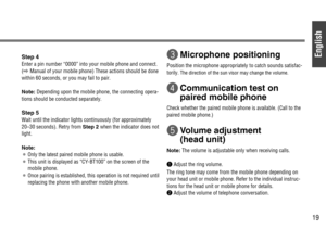 Page 19English
19
Step 4
Enter a pin number “0000” into your mobile phone and connect.
(\Manual of your mobile phone) These actions should be done
within 60 seconds, or you may fail to pair.
Note:Depending upon the mobile phone, the connecting opera-
tions should be conducted separately.
Step 5
Wait until the indicator lights continuously (for approximately
20–30 seconds). Retry from Step 2when the indicator does not
light.
Note:
¡Only the latest paired mobile phone is usable.
¡This unit is displayed as...