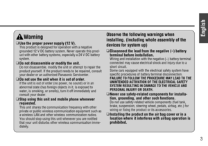 Page 3English
3
Warning
❑
Use the proper power supply (12 V).
This product is designed for operation with a negative
grounded 12 V DC battery system. Never operate this prod-
uct with other battery systems, especially a 24 V DC battery
system.
❑
Do not disassemble or modify the unit.
Do not disassemble, modify the unit or attempt to repair the
product yourself. If the product needs to be repaired, consult
your dealer or an authorized Panasonic Servicenter.
❑
Do not use the unit when it is out of order.
If the...