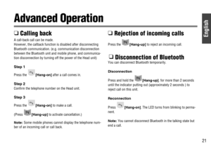 Page 21English
21
Advanced Operation
❑ 
Calling back
A call-back call can be made.
However, the callback function is disabled after disconnecting
Bluetooth communication. (e.g. communication disconnection
between the Bluetooth unit and mobile phone, and communica-
tion disconnection by turning off the power of the Head unit) 
Step 1
Press the [Hang-on]after a call comes in.
Step 2
Confirm the telephone number on the Head unit.
Step 3
Press the [Hang-on]to make a call.
(Press [Hang-up]to activate cancellation.)...