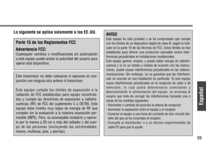 Page 69Español
69
Lo siguiente se aplica solamente a los EE.UU.
Parte 15 de los Reglamentos FCC
Advertencia FCC:
Cualesquier cambios o modificaciones sin autorización
a este equipo puede anular la autoridad del usuario para
operar este dispositivo.
Este transmisor no debe colocarse ni operarse en con-
junción con ninguna otra antena ni transmisor.
Este equipo cumple los límites de exposición a la
radiación de FCC establecidos para equipo incontrola-
dos y cumple las directrices de exposición a radiofre-...