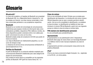 Page 7474
Glosario
Bluetooth®
La marca de la palabra y el logotipo de Bluetooth son propiedad
de Bluetooth SIG, Inc y Matsushita Electric Industrial Co., Ltd.
los emplea con licencia. Las otras marcas comerciales y nom-
bres comerciales pertenecer a sus propietarios respectivos.
Bluetooth
Bluetooth es un nombre de la tecnología de comunicaciones
inalámbricas para equipos móviles de información tales como
ordenadores portátiles, dispositivos PDA, teléfonos móviles, etc.
Estos dispositivos pueden conectarse entre...