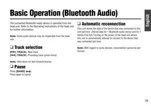 Page 19English
19
The connected Bluetooth-ready device is operable from the
head unit. Refer to the Operating Instructions of the head unit
for further information.
Note:Some audio devices may be inoperable from the head
unit.
❑ Track selection
[7] (TRACK): Next track
[6] (TRACK): Preceding track (press twice)
Note: Hold down for fast forward/reverse.
❑ Pause
Press [BAND] (5
h).
Press again to cancel.
❑ Automatic reconnection
This unit stores the data of the device that was connected to this
unit last time....