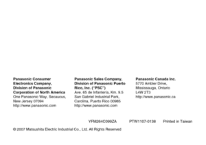 Page 36YFM264C099ZA            PTW1107-0138       Printed in Taiwan
©2007 Matsushita Electric Industrial Co., Ltd. All Rights Reserved
Panasonic Consumer
Electronics Company,
Division of Panasonic
Corporation of North America
One Panasonic Way, Secaucus,
New Jersey 07094
http://www.panasonic.com
Panasonic Sales Company,
Division of Panasonic Puerto
Rico, Inc. (“PSC”)
Ave. 65 de Infantería, Km. 9.5
San Gabriel Industrial Park,
Carolina, Puerto Rico 00985
http://www.panasonic.com
Panasonic Canada Inc.
5770 Ambler...