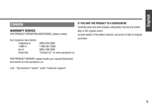 Page 9English
9
CANADA
WARRANTY SERVICE
FOR PRODUCT OPERATION ASSISTANCE, please contact: 
Our Customer Care Centre:
Telephone #: (905) 624-5505 
1-800 #: 1-800-561-5505
Fax #: (905) 238-2360
Email link: “Contact Us” on www.panasonic.ca 
FOR PRODUCT REPAIRS, please locate your nearest Authorized
Servicentre at www.panasonic.ca:
Link : “Servicentres
TMlocator” under “Customer support”
IF YOU SHIP THE PRODUCT TO A SERVICENTRE
Carefully pack and send prepaid, adequately insured and prefer-
ably in the original...