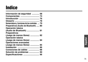 Page 9Español
75
Indice
Información de seguridad  ............. 68
Componentes ................................. 74
Introducción ................................... 76
Glosario ........................................... 78
Nomenclatura y funciones de los controles ... 79
Preparativos (Audio de Bluetooth)..... 80
Operación básica 
(Audio de Bluetooth)  ...................... 81
Preparativos 
(Juego de manos libres)  ................ 82
Operación básica 
(Juego de manos libres)  ................ 84
Operaciones...