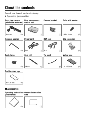 Page 11 Consult your dealer if any item is missing.
O   Figures in (  ) are quantities.
 Rear view camera 
control unit
(1)
 Power  cord
(2)
 RCA  cord
(1)
Q  Accessories
 Operating  instructions 
(this manual)
(1)
 Owners  information 
card
(1)
 Camera  bracket
(1)
 Cord  rail
 Rear view camera(with Rubber water seal)
 4 m cord
 Bolts with washer
(1)
 Hexagon  wrench
 M3 × 6 mm
 Velcro  tape
(4) (1) 38 × 70 mm
(1)(1)
 Tie  band
(2)
 Cord  clamp
 18  cm
 Double-sided  tape
(7)
(1)  30 × 70 mm
 Clip  connector...