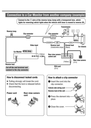 Page 18P
RND
2 L
1 A3&7&34&(/%

´µ
 Car  MonitorVideo input
 How to disconnect locked cords
 Power cord  Rear view camera 
cord
 How to attach a clip connector

  Insert the cord into the 
clip connector.
 Vehicle-side  wiring  cord
 Reverse lead of this unit
  Press the element into 
place.

  Close the cover.
 Reverse  lead
 (Violet/white  stripe) Ground  lead
 (Black)Car chassis
 Rear view camera 
 (4  m)
 RCA  cord 
 (6  m)  (Yellow)Clip connector  Reverse  lampTransmission
 Rear  view  camera...