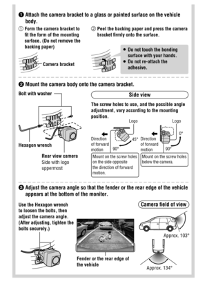 Page 19
  Adjust the camera angle so that the fender or the rear edge of the vehicle 
appears at the bottom of the monitor.

  Attach the camera bracket to a glass or painted surface on the vehicle 
body.
Side view 
  Mount the camera body onto the camera bracket. Bolt with washer
 Hexagon  wrench
 Rear view camera
 Side with logo 
uppermost The screw holes to use, and the possible angle 
adjustment, vary according to the mounting 
position.
 Mount on the screw holes 
on the side opposite 
the direction of...