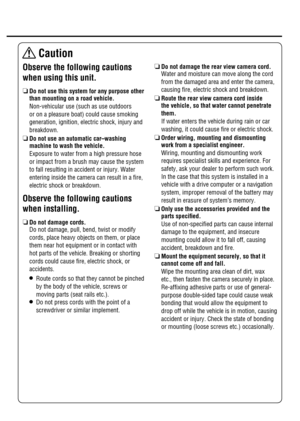 Page 3 Observe the following cautions 
when using this unit.
R  Do not use this system for any purpose other 
than mounting on a road vehicle.
   Non-vehicular use (such as use outdoors 
or on a pleasure boat) could cause smoking 
generation, ignition, electric shock, injury and 
breakdown.
R  Do not use an automatic car–washing 
machine to wash the vehicle.
   Exposure to water from a high pressure hose 
or impact from a brush may cause the system 
to fall resulting in accident or injury. Water 
entering...