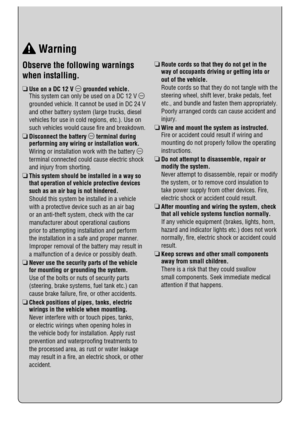 Page 7 Observe the following warnings 
when installing.
R  Use on a DC 12 V 
 grounded vehicle.
   This system can only be used on a DC 12 V 
grounded vehicle. It cannot be used in DC 24 V 
and other battery system (large trucks, diesel 
vehicles for use in cold regions, etc.). Use on 
such vehicles would cause ﬁ re and breakdown.
R  Disconnect the battery 
 terminal during 
performing any wiring or installation work.
   Wiring or installation work with the battery 
terminal connected could cause electric...