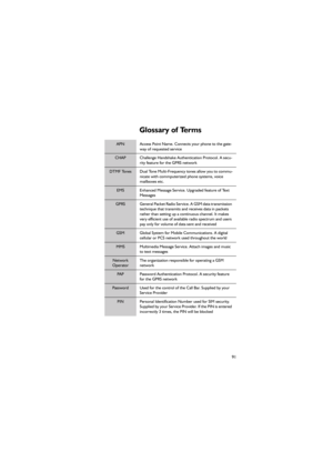 Page 10291
Glossary of Terms 
APN Access Point Name. Connects your phone to the gate-
way of requested service
CHAP Challenge Handshake Authentication Protocol. A secu-
rity feature for the GPRS network 
DTMF Tones Dual Tone Multi-Frequency tones allow you to commu-
nicate with commputerized phone systems, voice 
mailboxes etc.
EMS Enhanced Message Service. Upgraded feature of Text 
Messages 
GPRS General Packet Radio Service. A GSM data transmission 
technique that transmits and receives data in packets 
rather...