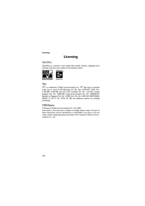 Page 115Licensing
104
Licensing 
OpenWave
OpenWave  is  a  pioneer  in  the  mobile  data  transfer  industry,  supplying  voice
and data revenue to the mobile communications sector.
Te g i c  
T9®  is  a  trademark  of  Tegic  Communications  Inc.  T9®  Text  Input  is  licensed
under  one  or  more  of  the  following:  U.S.  Pat.  Nos.  5,818,437,  5,953,  541,
5,187,480,  5,945,928,  and  6,011,554;  Canadian  Pat.  No.  1,331,057;  United
Kingdom  Pat.  No.  2238414B;  Hong  Kong  Standard  Pat.  No....