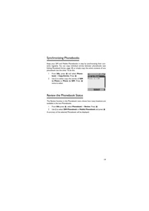 Page 3019
Synchronizing Phonebooks 
Keep  your  SIM  and  Mobile  Phonebooks  in  step  by  synchronizing  their  con-
tents  regularly.  You  can  copy  individual  entries  between  phonebooks  (see
Editing  Phonebook Entries, page 18) or  simply  copy  the  entire  contents of  one
phonebook into the other. To do this: 
1From Idle,  press < and select Phone-
book > Copy Entries. Press <   
2 Use 4  to  either  copy  the  entries  of SIM
to  Phone or Phone  to  SIM.  Press <
twice to select 
Review the...