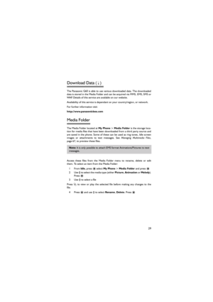 Page 4029
Download Data (F) 
The Panasonic G60 is able to use various downloaded data. The downloaded
data is stored in the Media Folder and can be acquired via MMS, EMS, SMS or
WAP. Details of this service are available on our website. 
Availability of this service is dependant on your country/region, or network. 
For further information visit: 
http://www.panasonicbox.com 
Media Folder 
The Media Folder located at My Phone > Media Folder is the storage loca-
tion for media files that have been downloaded from...