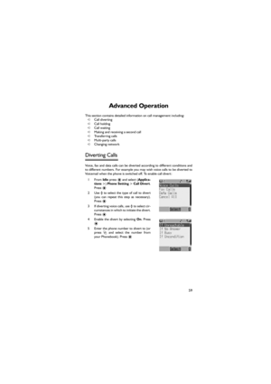 Page 7059
Advanced Operation 
This section contains detailed information on call management including: 
➪Call diverting 
➪Call holding 
➪Call waiting 
➪Making and receiving a second call 
➪Transferring calls 
➪Multi-party calls 
➪Changing network 
Diverting Calls 
Voice, fax and data calls can be diverted according to different conditions and
to different numbers. For example you may wish voice calls to be diverted to
Voicemail when the phone is switched off. To enable call divert: 
1From Idle press < and...