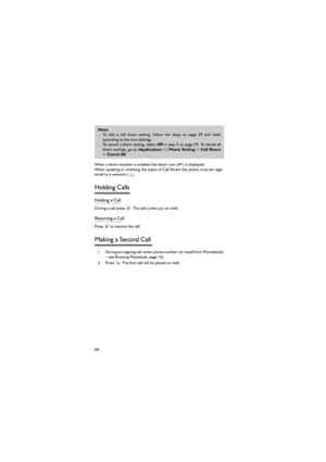 Page 7160
 When a divert situation is enabled the divert icon ( ) is displayed. 
When updating or checking the status of Call Divert the phone must be regis-
tered to a network (F). 
Holding Calls  
Holding a Call 
During a call press @. The call is then put on hold. 
Resuming a Call 
Press @ to resume the call. 
Making a Second Call 
1 During an ongoing call, enter phone number (or recall from Phonebooks
– see Browsing Phonebook, page 16) 
2 Press C. The first call will be placed on hold 
Note: 
– To edit a...