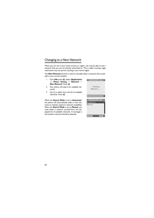 Page 7564
Changing to a New Network 
When you are not in your home country or region, you may be able to use a
network that  you  are not  directly  subscribed to. This  is  called roaming. Legal
restrictions may not permit roaming in your home region. 
The New Network function is used to manually select a network that is avail-
able in your current location. 
1From Idle press ) Phone  Setting > Network >
New Network. Press < 
2 Your  phone  will  search  for  available  net-
works
3 Use 4  to  select  from...