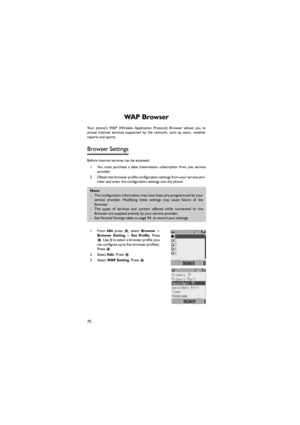 Page 8170
WA P   B r o w s e r  
Your  phone’s  WAP  (Wireless  Application  Protocol)  Browser  allows you to
access  Internet  services  supported  by  the  network,  such  as  news,  weather
reports and sports. 
Browser Settings 
Before Internet services can be accessed:
1 You  must  purchase  a  date  transmission  subscription  from  you  service
provider
2 Obtain the browser profile configuration settings from your service pro-
vider and enter the configuration settings into the phone 
1From Idle  press...