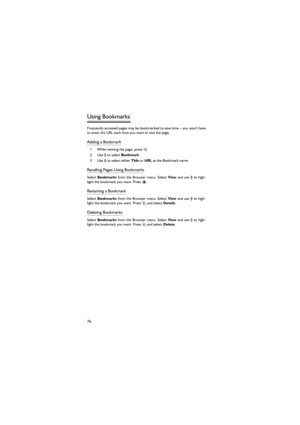 Page 8776
Using Bookmarks 
Frequently accessed pages may be bookmarked to save time – you won’t have
to enter the URL each time you want to visit the page. 
Adding a Bookmark 
1 While viewing the page, press A 
2 Use 4 to select Bookmark 
3 Use 4 to select either Title or URL as the Bookmark name 
Recalling Pages Using Bookmarks 
Select Bookmarks  from  the  Browser  menu.  Select View  and  use 4 to high-
light the bookmark you want. Press 