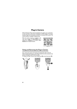 Page 9382
Plug-in Camera 
With the Panasonic Plug-in Camera attached to your phone, you can take pho-
tos then save them or send them immediately in a MMS message. The camera
accessory plugs into the accessory connector on the base of your phone. The
camera accesory is available in selected areas. 
When  the  camera  accessory  is  plugged  in,  the
main menu changes. The Key  Guard icon is
replaced  by  a Camera  icon  as  shown.  Select
Camera for all related functions. 
Fitting and Removing the Plug-in...