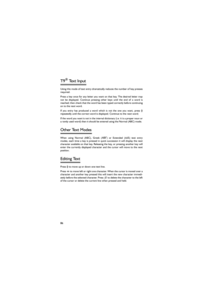 Page 9786
T9® Text Input 
Using this mode of text entry dramatically reduces the number of key presses
required: 
Press a key once for any letter you want on that key. The desired  letter  may
not be displayed. Continue pressing other keys until the end of a word is
reached; then check that the word has been typed correctly before continuing
on to the next word. 
If you entry has produced a word which is not the one you want,  press 4
repeatedly until the correct word is displayed. Continue to the next word....