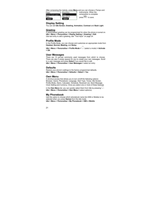 Page 2121 
After composing the melody, press Menu and you can choose a Tempo and 
instruments. When the 
composition is complete 
press
 to save.  
 
 
Display Setting You can set Idle Screen, Greeting, Animation, Contrast and Back Light. 
 
Greeting A personalised greeting can be programmed for when the phone is turned on. 
Idle > Menu > Personalise > Display Setting > Greeting > Edit 
Use text entry to add a greeting, see ‘‘Text Input’’ on page 24. 
 
Profile Mode In the Profile Mode, you can choose and...