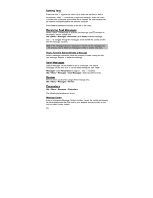 Page 2525 
Editing Text 
Press and hold  to move the cursor up or down one text line (or field in 
Phonebook). Press 
 to move left or right one character. When the cursor 
is moved over a character and another key is pressed, the new character will 
be inserted immediately before the selected character.  
 
Press Clear to delete the character to the left of the cursor. 
 
Receiving Text Messages  When a Short Text Message is received, the message icon  will flash on 
the display, with an audible tone.  
Idle >...