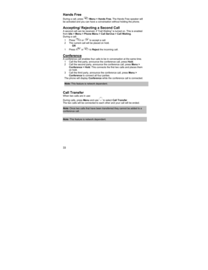 Page 3333 
 
 
Hands Free 
During a call, press  Menu > Hands Free. The Hands Free speaker will 
be activated and you can have a conversation without holding the phone.  
 
Accepting/ Rejecting a Second Call A second call can be received, if “Call Waiting” is turned on. This is enabled 
from Idle > Menu > Phone Menu > Call Service > Call Waiting.   
During a call: 
1 Press 
 or  to accept a call. 
2  The current call will be placed on hold. 
OR 
1 Press 
 or  to Reject the incoming call. 
 
Conference  A...