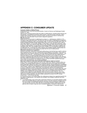 Page 101Appendix C: Consumer Update    97
APPENDIX C: CONSUMER UPDATE
Consumer Update on Mobile Phones 
(Published by U.S. Food and Drug Administration, Center for Devices and Radiological Health, 
October 20, 1999.)
FDA has been receiving inquiries about the safety of mobile phones, including cellular phones and 
PCS phones. The following summarizes what is known—and what remains unknown—about 
whether these products can pose a hazard to health, and what can be done to minimize any 
potential risk. This...